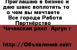 Приглашаю в бизнес и даю шанс воплотить то, о чем вы мечтаете!  - Все города Работа » Партнёрство   . Чеченская респ.,Аргун г.